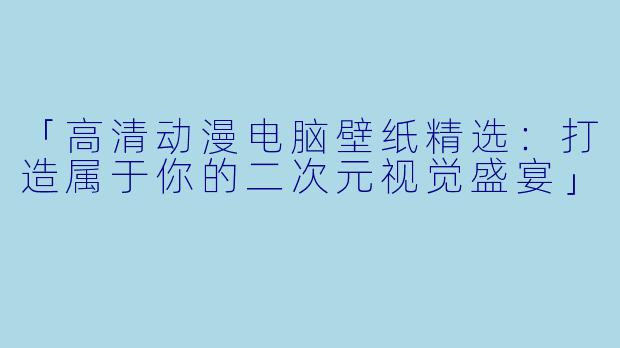 「高清动漫电脑壁纸精选：打造属于你的二次元视觉盛宴」