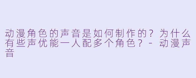 动漫角色的声音是如何制作的？为什么有些声优能一人配多个角色？-动漫声音