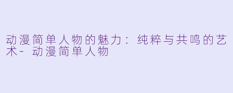 动漫简单人物的魅力：纯粹与共鸣的艺术-动漫简单人物