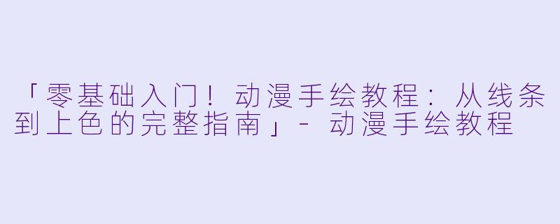 「零基础入门！动漫手绘教程：从线条到上色的完整指南」-动漫手绘教程