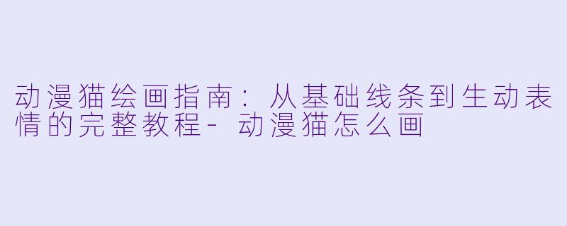 动漫猫绘画指南：从基础线条到生动表情的完整教程-动漫猫怎么画