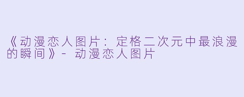 《动漫恋人图片：定格二次元中最浪漫的瞬间》-动漫恋人图片