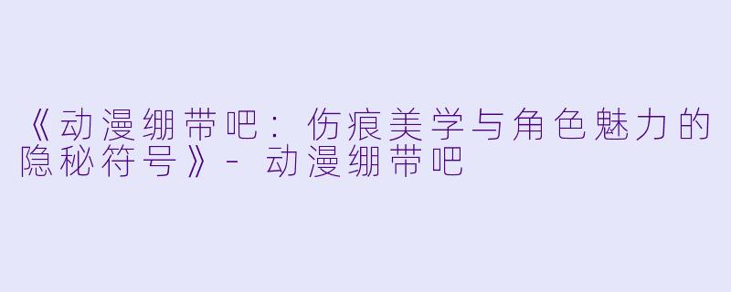 《动漫绷带吧：伤痕美学与角色魅力的隐秘符号》-动漫绷带吧