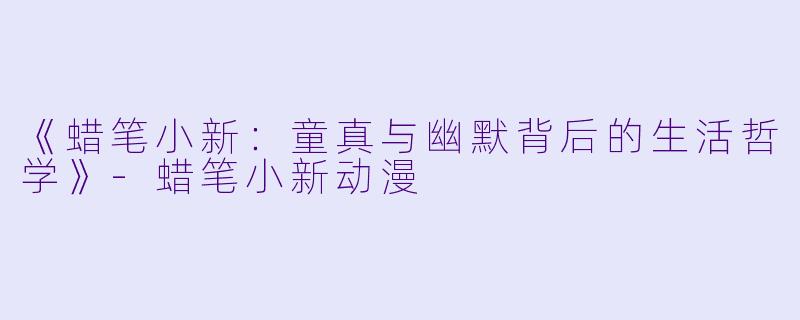《蜡笔小新：童真与幽默背后的生活哲学》-蜡笔小新动漫