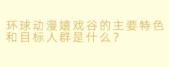 环球动漫嬉戏谷的主要特色和目标人群是什么？