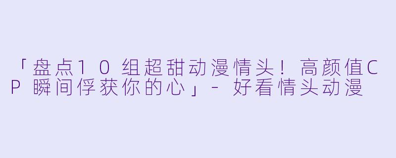 「盘点10组超甜动漫情头！高颜值CP瞬间俘获你的心」-好看情头动漫