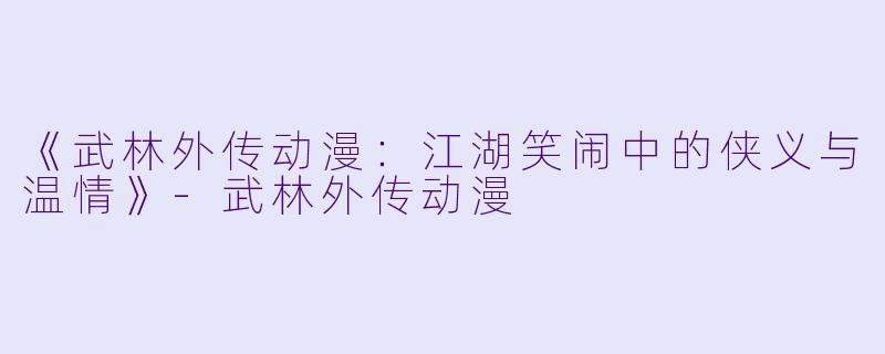 《武林外传动漫：江湖笑闹中的侠义与温情》-武林外传动漫