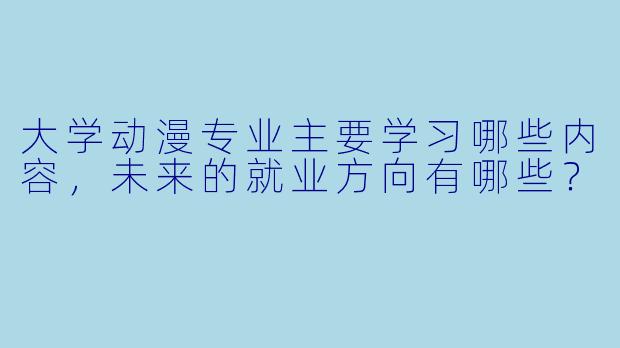 大学动漫专业主要学习哪些内容，未来的就业方向有哪些？