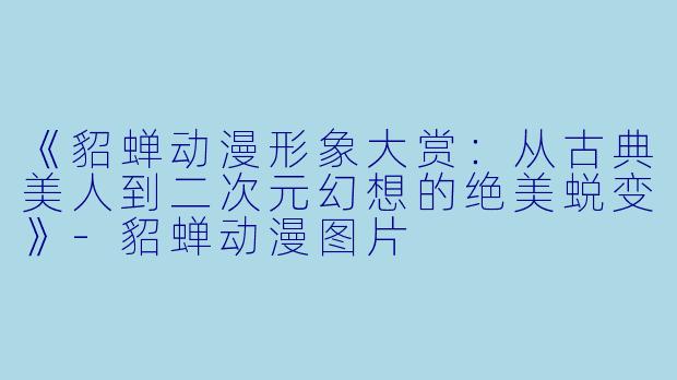 《貂蝉动漫形象大赏：从古典美人到二次元幻想的绝美蜕变》-貂蝉动漫图片