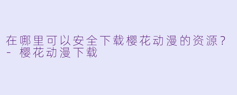 在哪里可以安全下载樱花动漫的资源？-樱花动漫下载