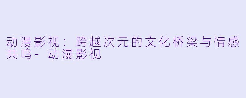 动漫影视：跨越次元的文化桥梁与情感共鸣-动漫影视