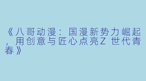 《八哥动漫：国漫新势力崛起，用创意与匠心点亮Z世代青春》