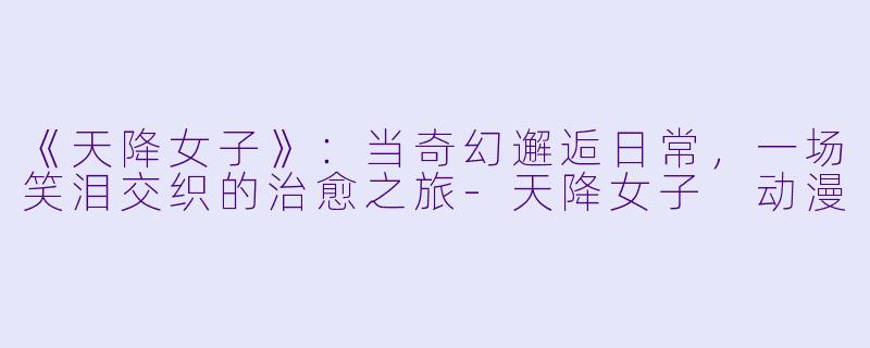 《天降女子》：当奇幻邂逅日常，一场笑泪交织的治愈之旅-天降女子 动漫