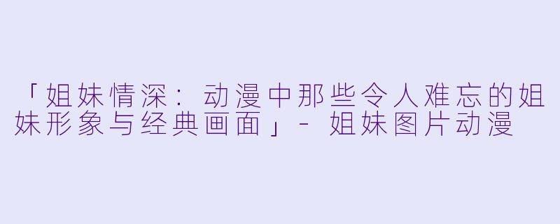 「姐妹情深：动漫中那些令人难忘的姐妹形象与经典画面」-姐妹图片动漫