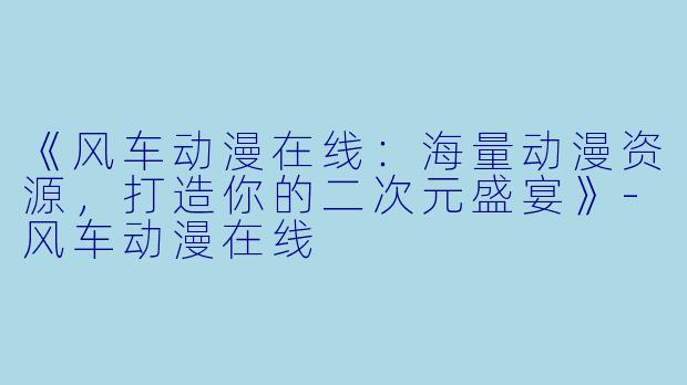 《风车动漫在线：海量动漫资源，打造你的二次元盛宴》-风车动漫在线