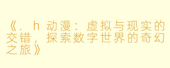 《.h动漫：虚拟与现实的交错，探索数字世界的奇幻之旅》