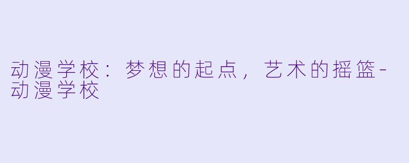 动漫学校：梦想的起点，艺术的摇篮-动漫学校