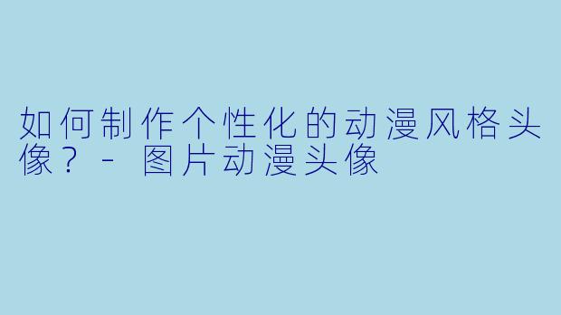 如何制作个性化的动漫风格头像？-图片动漫头像