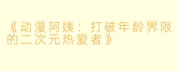 《动漫阿姨：打破年龄界限的二次元热爱者》