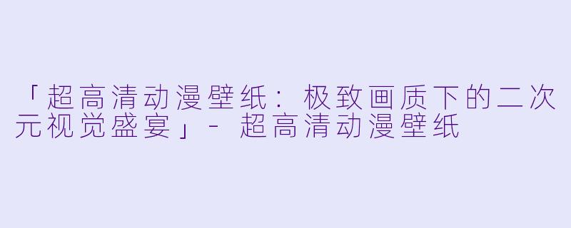 「超高清动漫壁纸：极致画质下的二次元视觉盛宴」-超高清动漫壁纸