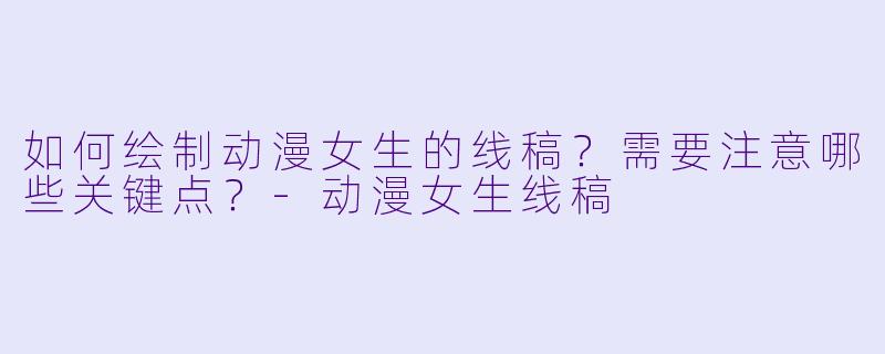 如何绘制动漫女生的线稿？需要注意哪些关键点？-动漫女生线稿