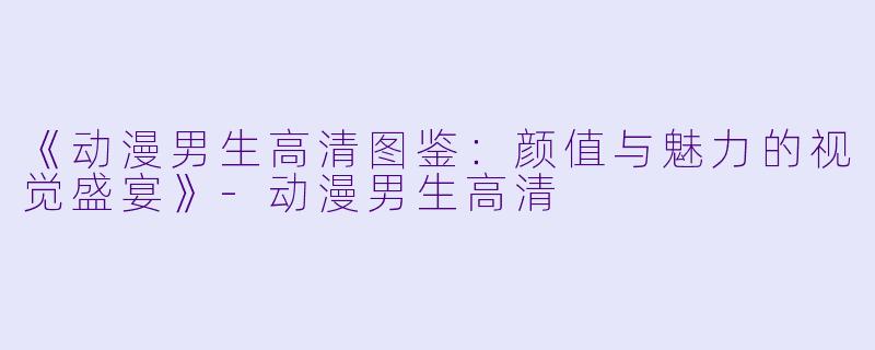 《动漫男生高清图鉴：颜值与魅力的视觉盛宴》-动漫男生高清