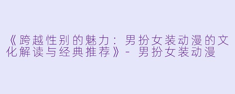 《跨越性别的魅力：男扮女装动漫的文化解读与经典推荐》-男扮女装动漫