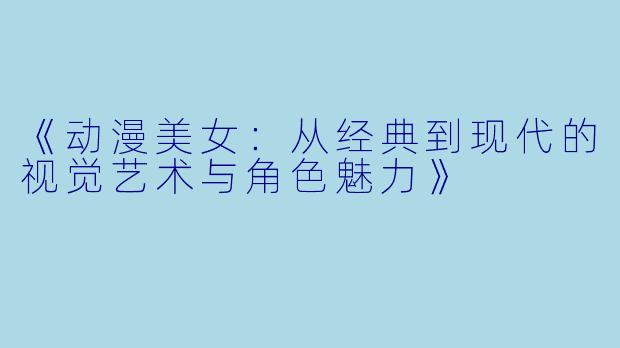 《动漫美女：从经典到现代的视觉艺术与角色魅力》