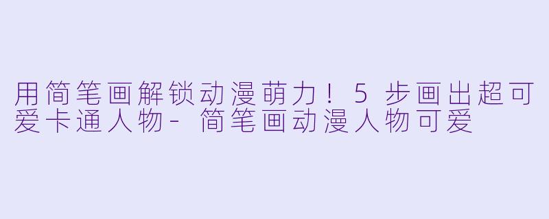 用简笔画解锁动漫萌力！5步画出超可爱卡通人物-简笔画动漫人物可爱