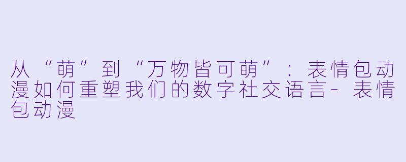 从“萌”到“万物皆可萌”：表情包动漫如何重塑我们的数字社交语言-表情包动漫