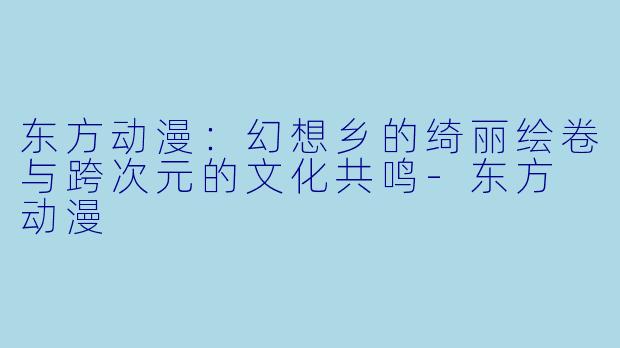 东方动漫：幻想乡的绮丽绘卷与跨次元的文化共鸣-东方 动漫