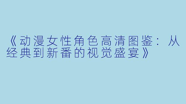 《动漫女性角色高清图鉴：从经典到新番的视觉盛宴》