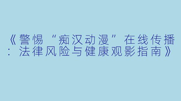 《警惕“痴汉动漫”在线传播:法律风险与健康观影指南》