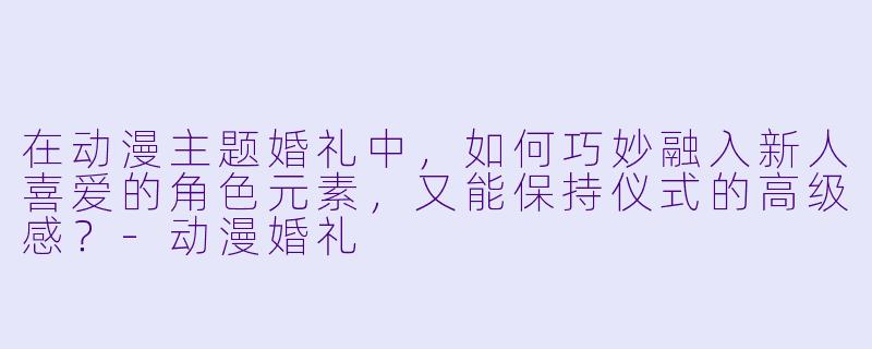 在动漫主题婚礼中，如何巧妙融入新人喜爱的角色元素，又能保持仪式的高级感？-动漫婚礼
