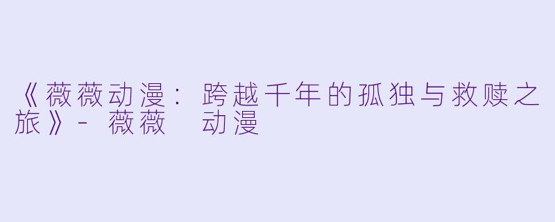 《薇薇动漫：跨越千年的孤独与救赎之旅》-薇薇 动漫