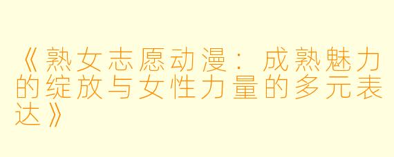 《熟女志愿动漫：成熟魅力的绽放与女性力量的多元表达》