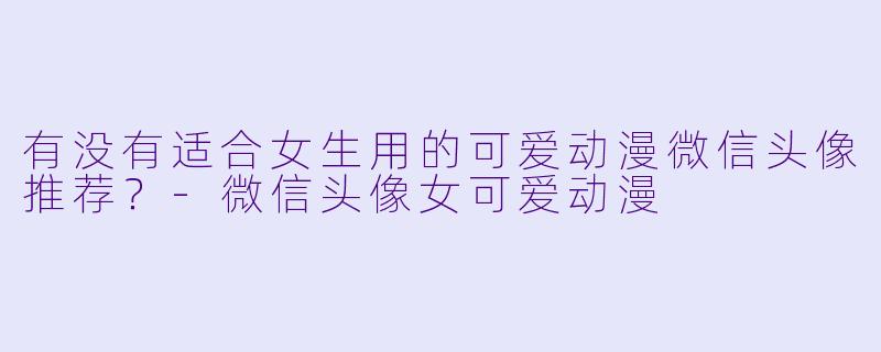 有没有适合女生用的可爱动漫微信头像推荐？-微信头像女可爱动漫