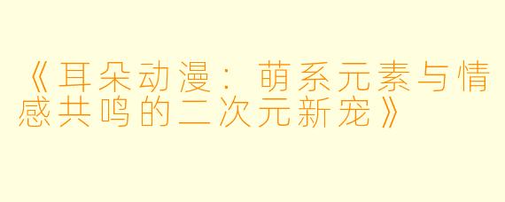 《耳朵动漫：萌系元素与情感共鸣的二次元新宠》