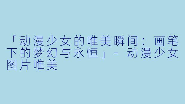 「动漫少女的唯美瞬间：画笔下的梦幻与永恒」-动漫少女图片唯美