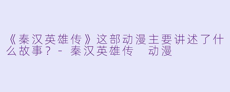 《秦汉英雄传》这部动漫主要讲述了什么故事？-秦汉英雄传 动漫