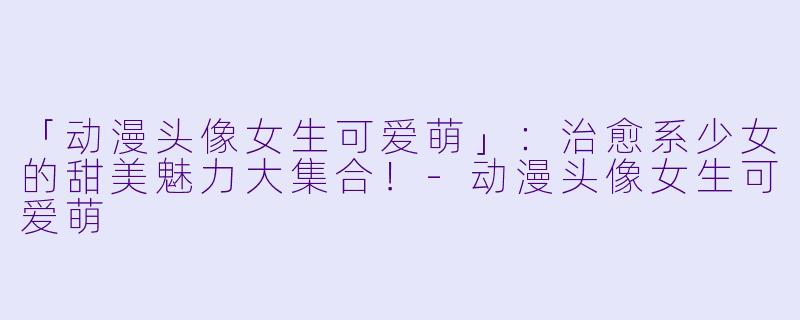 「动漫头像女生可爱萌」：治愈系少女的甜美魅力大集合！-动漫头像女生可爱萌