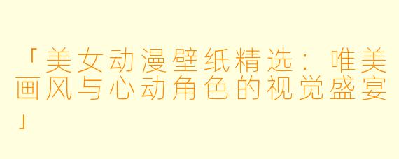 「美女动漫壁纸精选：唯美画风与心动角色的视觉盛宴」