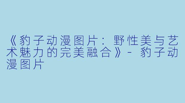 《豹子动漫图片：野性美与艺术魅力的完美融合》-豹子动漫图片