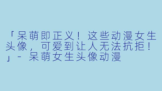 「呆萌即正义！这些动漫女生头像，可爱到让人无法抗拒！」-呆萌女生头像动漫