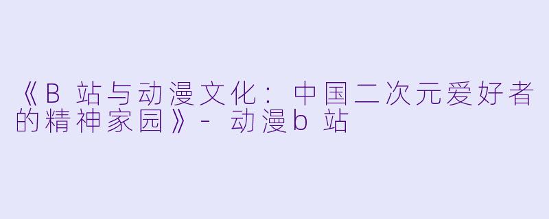 《B站与动漫文化：中国二次元爱好者的精神家园》-动漫b站