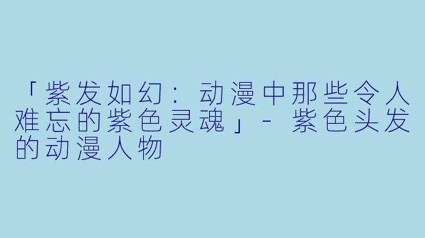「紫发如幻：动漫中那些令人难忘的紫色灵魂」-紫色头发的动漫人物