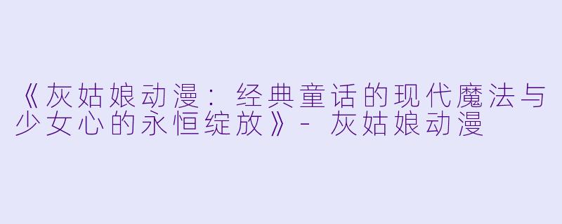 《灰姑娘动漫：经典童话的现代魔法与少女心的永恒绽放》-灰姑娘动漫