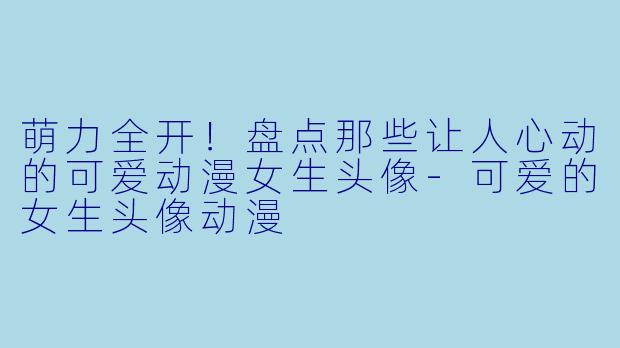萌力全开！盘点那些让人心动的可爱动漫女生头像-可爱的女生头像动漫
