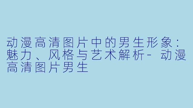 动漫高清图片中的男生形象：魅力、风格与艺术解析-动漫高清图片男生