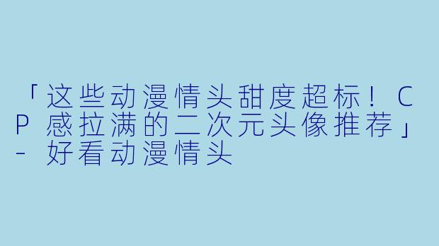 「这些动漫情头甜度超标！CP感拉满的二次元头像推荐」-好看动漫情头